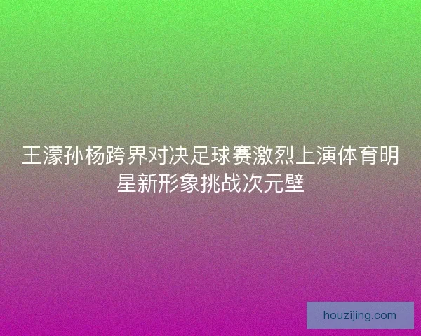 王濛孙杨跨界对决足球赛激烈上演体育明星新形象挑战次元壁