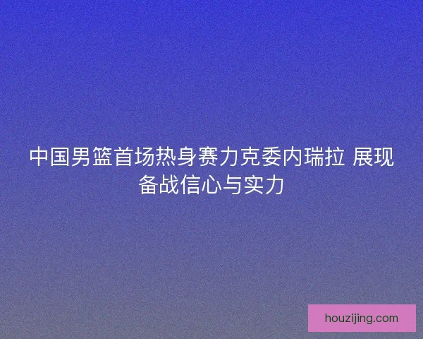 中国男篮首场热身赛力克委内瑞拉 展现备战信心与实力