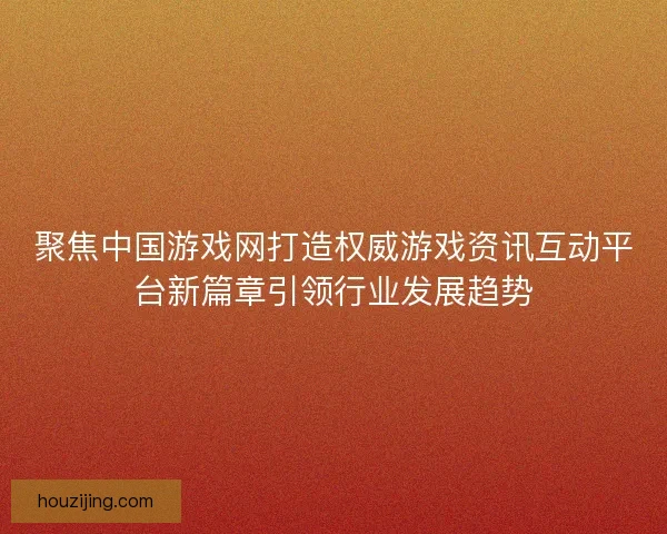聚焦中国游戏网打造权威游戏资讯互动平台新篇章引领行业发展趋势