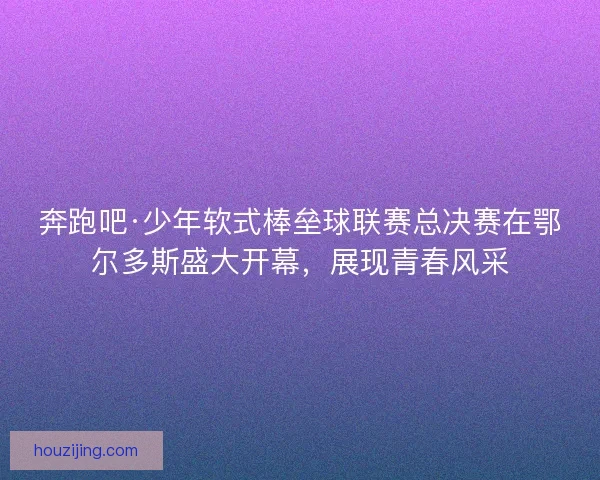 奔跑吧·少年软式棒垒球联赛总决赛在鄂尔多斯盛大开幕，展现青春风采