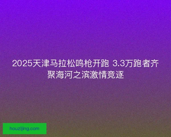 2025天津马拉松鸣枪开跑 3.3万跑者齐聚海河之滨激情竞逐
