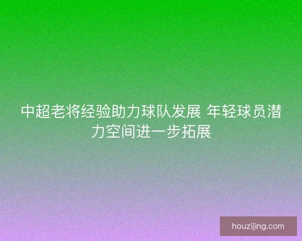 中超老将经验助力球队发展 年轻球员潜力空间进一步拓展
