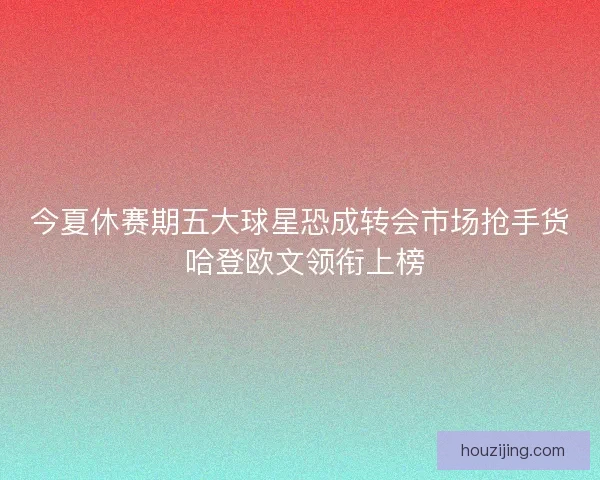 今夏休赛期五大球星恐成转会市场抢手货 哈登欧文领衔上榜