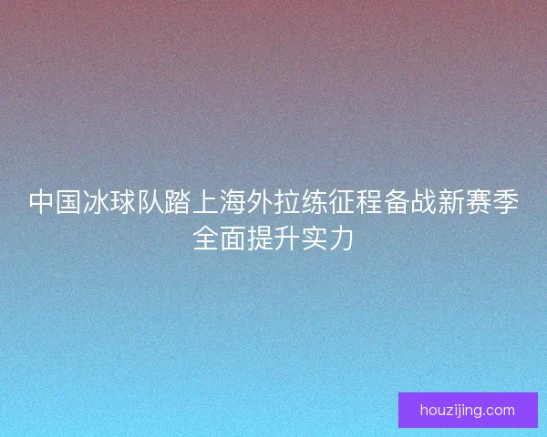 中国冰球队踏上海外拉练征程备战新赛季全面提升实力